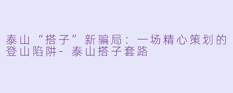 泰山“搭子”新骗局:一场精心策划的登山陷阱