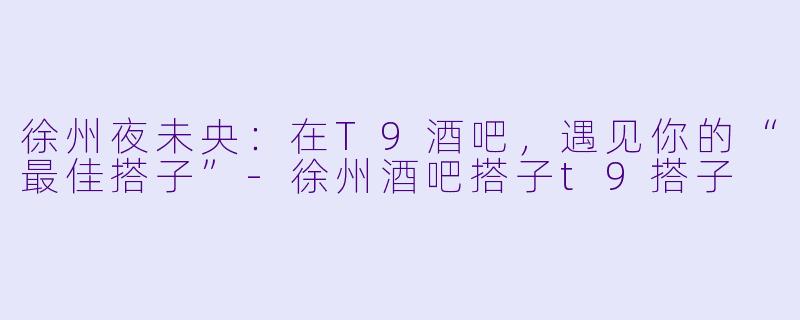 徐州夜未央：在T9酒吧，遇见你的“最佳搭子”-徐州酒吧搭子t9搭子