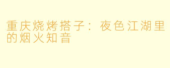 重庆烧烤搭子：夜色江湖里的烟火知音