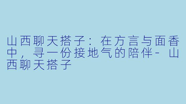 山西聊天搭子：在方言与面香中，寻一份接地气的陪伴-山西聊天搭子