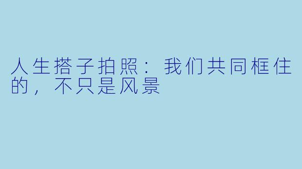 人生搭子拍照：我们共同框住的，不只是风景