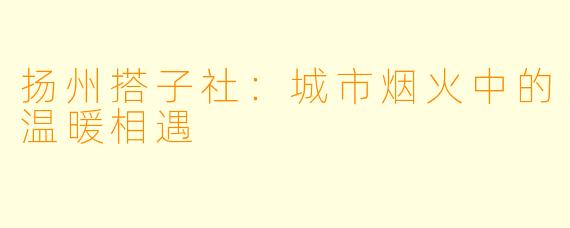 扬州搭子社:城市烟火中的温暖相遇
