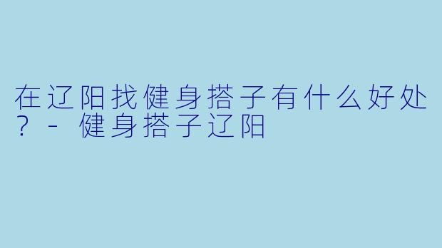 在辽阳找健身搭子有什么好处？-健身搭子辽阳