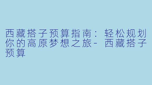 西藏搭子预算指南:轻松规划你的高原梦想之旅-西藏搭子预算
