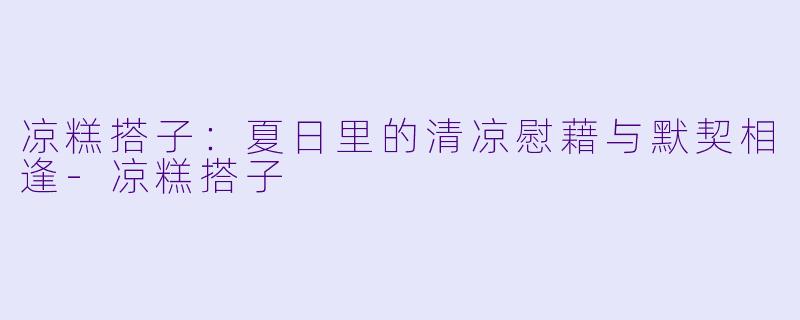 凉糕搭子：夏日里的清凉慰藉与默契相逢-凉糕搭子