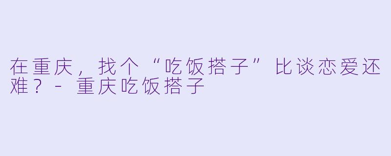 在重庆，找个“吃饭搭子”比谈恋爱还难？-重庆吃饭搭子