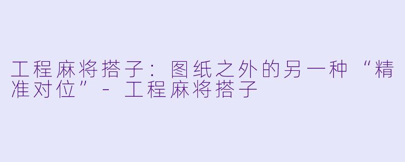 工程麻将搭子：图纸之外的另一种“精准对位”-工程麻将搭子