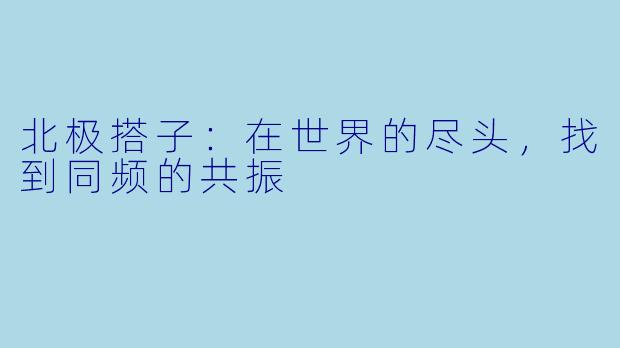 北极搭子:在世界的尽头,找到同频的共振