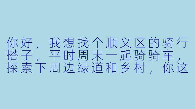 你好，我想找个顺义区的骑行搭子，平时周末一起骑骑车，探索下周边绿道和乡村，你这边有合适的推荐或者一起吗？