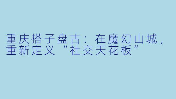 重庆搭子盘古:在魔幻山城,重新定义“社交天花板”