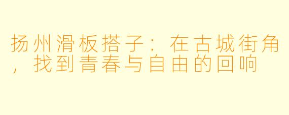扬州滑板搭子:在古城街角,找到青春与自由的回响