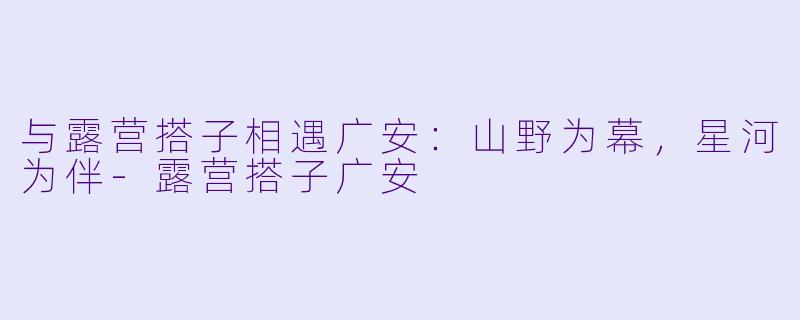 与露营搭子相遇广安：山野为幕，星河为伴-露营搭子广安