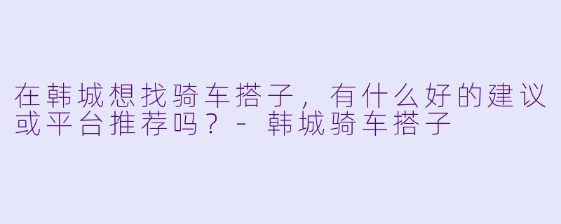 在韩城想找骑车搭子，有什么好的建议或平台推荐吗？-韩城骑车搭子