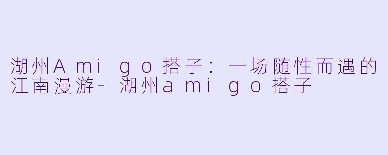 湖州Amigo搭子：一场随性而遇的江南漫游-湖州amigo搭子