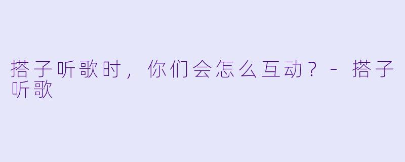 搭子听歌时，你们会怎么互动？-搭子听歌