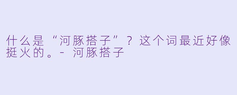 什么是“河豚搭子”?这个词最近好像挺火的。