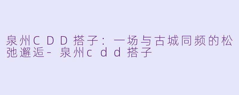 泉州CDD搭子：一场与古城同频的松弛邂逅-泉州cdd搭子