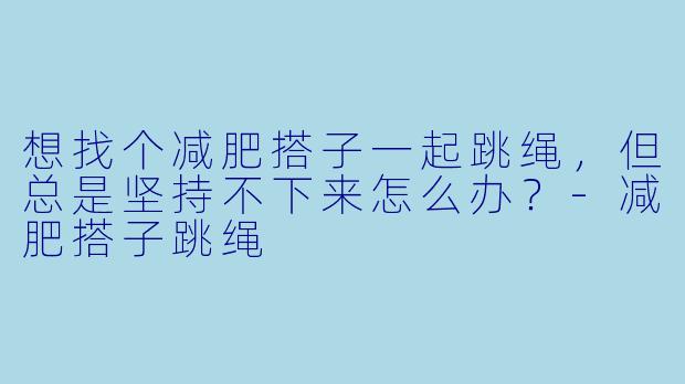 想找个减肥搭子一起跳绳，但总是坚持不下来怎么办？-减肥搭子跳绳