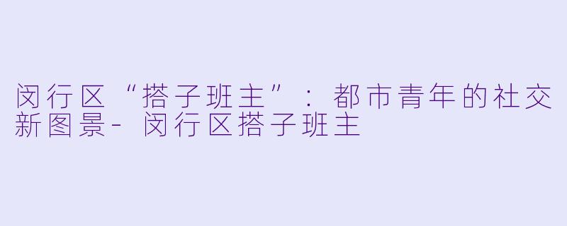 闵行区“搭子班主”：都市青年的社交新图景-闵行区搭子班主