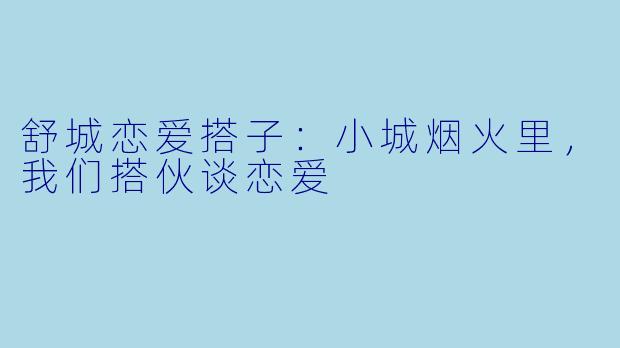 舒城恋爱搭子：小城烟火里，我们搭伙谈恋爱