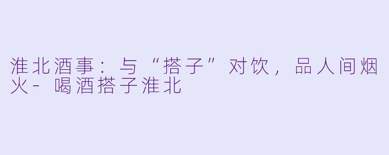 淮北酒事：与“搭子”对饮，品人间烟火-喝酒搭子淮北