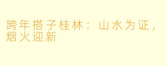 跨年搭子桂林:山水为证,烟火迎新