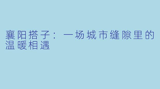 襄阳搭子：一场城市缝隙里的温暖相遇