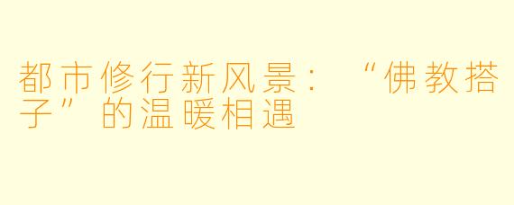 都市修行新风景:“佛教搭子”的温暖相遇
