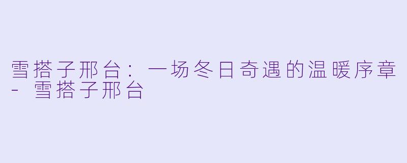 雪搭子邢台：一场冬日奇遇的温暖序章-雪搭子邢台