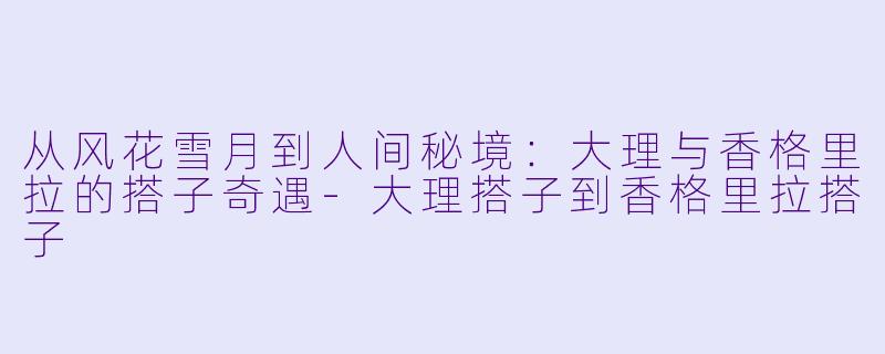 从风花雪月到人间秘境：大理与香格里拉的搭子奇遇-大理搭子到香格里拉搭子