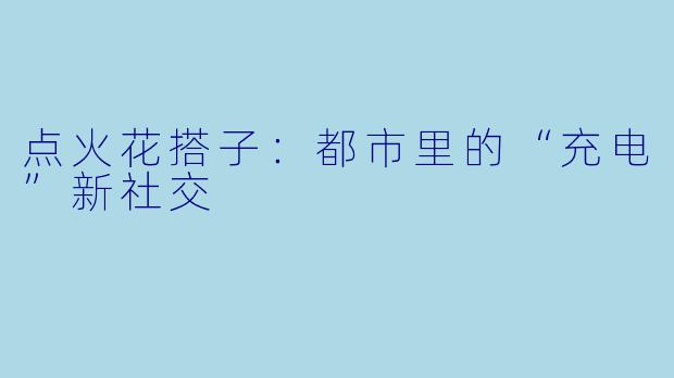 点火花搭子:都市里的“充电”新社交