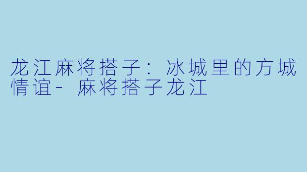 龙江麻将搭子：冰城里的方城情谊-麻将搭子龙江