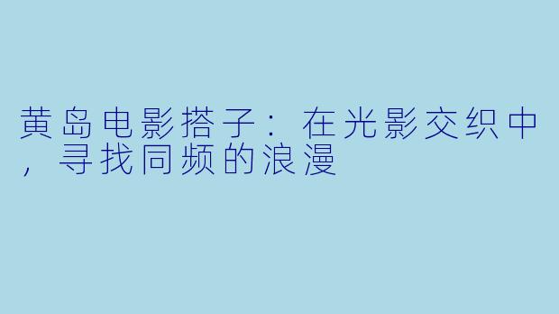 黄岛电影搭子：在光影交织中，寻找同频的浪漫