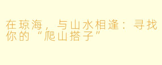 在琼海，与山水相逢：寻找你的“爬山搭子”