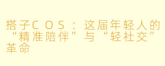 搭子COS：这届年轻人的“精准陪伴”与“轻社交”革命