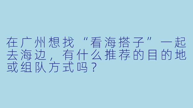 在广州想找“看海搭子”一起去海边，有什么推荐的目的地或组队方式吗？