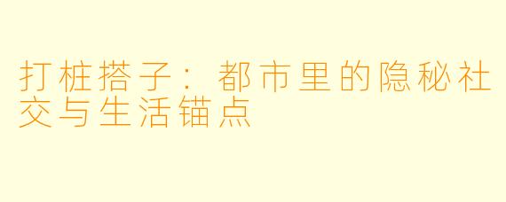 打桩搭子：都市里的隐秘社交与生活锚点