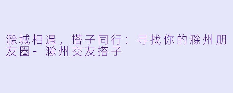 滁城相遇，搭子同行：寻找你的滁州朋友圈-滁州交友搭子