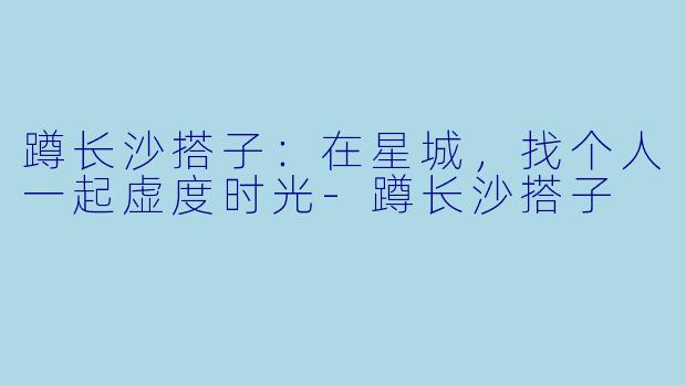 蹲长沙搭子：在星城，找个人一起虚度时光-蹲长沙搭子