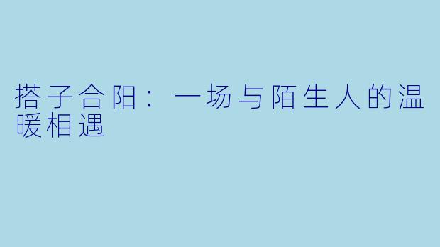 搭子合阳：一场与陌生人的温暖相遇