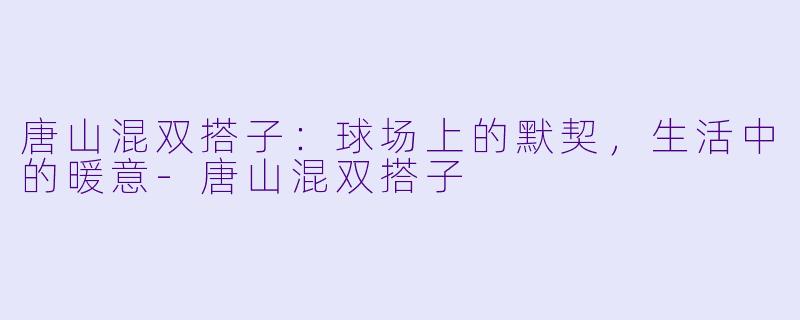 唐山混双搭子：球场上的默契，生活中的暖意-唐山混双搭子