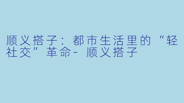 顺义搭子：都市生活里的“轻社交”革命-顺义搭子