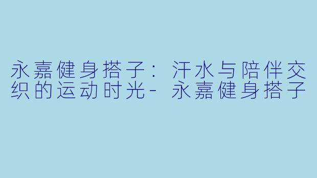 永嘉健身搭子：汗水与陪伴交织的运动时光-永嘉健身搭子
