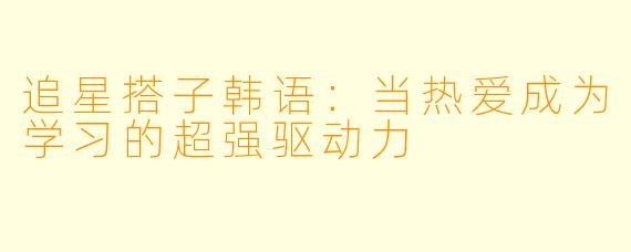 追星搭子韩语：当热爱成为学习的超强驱动力
