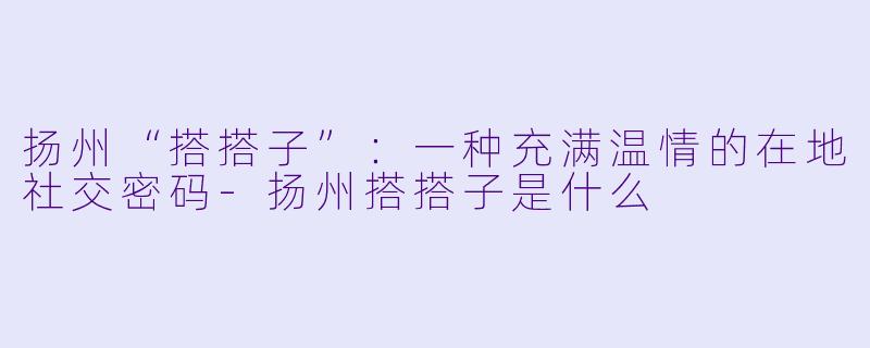 扬州“搭搭子”：一种充满温情的在地社交密码-扬州搭搭子是什么