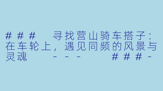 ###
寻找营山骑车搭子：在车轮上，遇见同频的风景与灵魂

---

###-营山骑车搭子