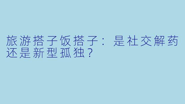 旅游搭子饭搭子：是社交解药还是新型孤独？