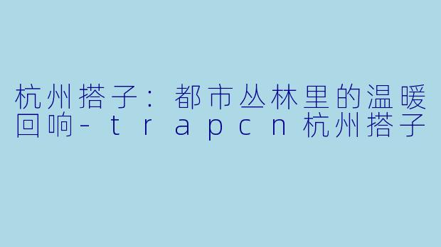 杭州搭子：都市丛林里的温暖回响-trapcn杭州搭子