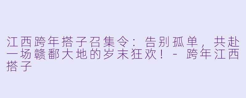 江西跨年搭子召集令:告别孤单,共赴一场赣鄱大地的岁末狂欢!-跨年江西搭子