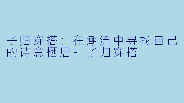 子归穿搭：在潮流中寻找自己的诗意栖居-子归穿搭